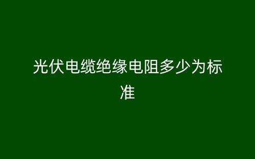 光伏电缆绝缘电阻多少为标准？(图1)