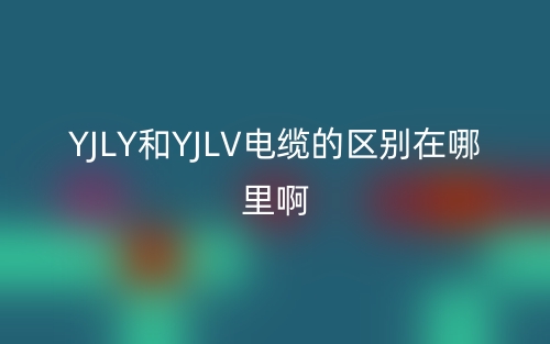 YJLY和YJLV电缆的区别在哪里啊？(图1)