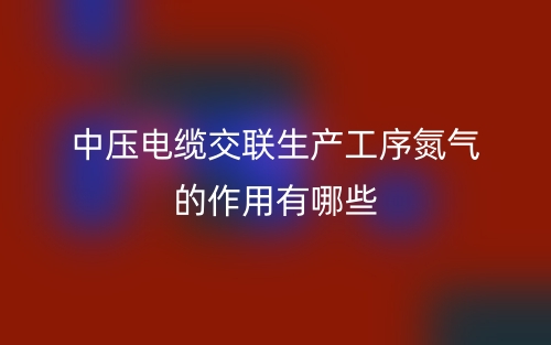 中压电缆交联生产工序氮气的作用有哪些？(图1)