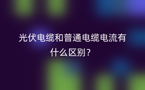 光伏电缆和普通电缆电流有什么区别？(图1)