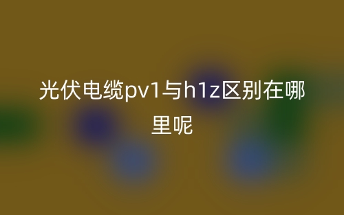 光伏电缆pv1与h1z区别在哪里呢？(图1)