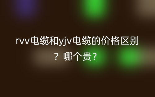 rvv电缆和yjv电缆的价格区别？哪个贵？(图1)