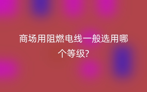 商场用阻燃电线一般选用哪个等级?(图1)