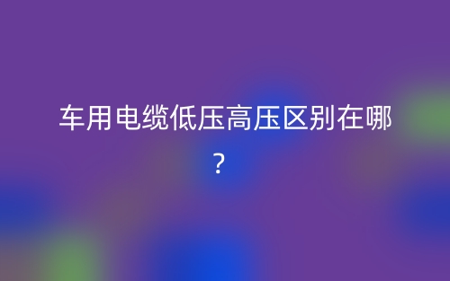 车用电缆低压高压区别在哪？(图1)