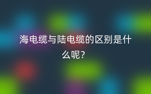 海电缆与陆电缆的区别是什么呢？(图1)