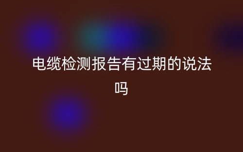 电缆检测报告有过期的说法吗？(图1)