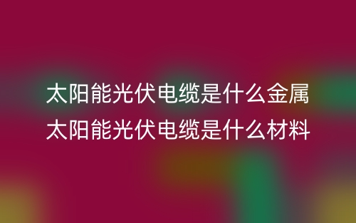 太阳能光伏电缆是什么金属？太阳能光伏电缆是什么材料(图1)