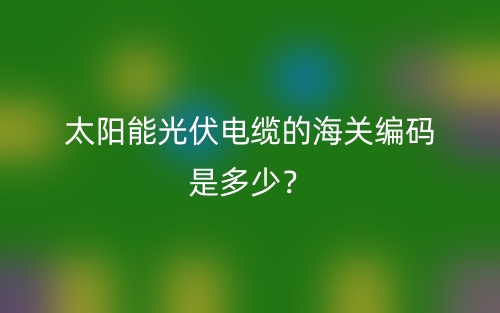 太阳能光伏电缆的海关编码是多少？(图1)