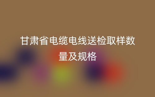 甘肃省电缆电线送检取样数量及规格(图1)