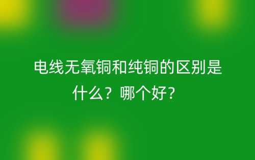 电线无氧铜和纯铜的区别是什么？哪个好？(图1)