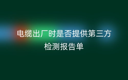 电缆出厂时是否提供第三方检测报告单(图1)