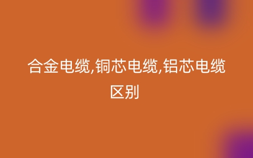 合金电缆,铜芯电缆,铝芯电缆区别有哪些？(图1)