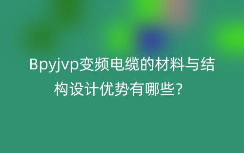 Bpyjvp变频电缆的材料与结构设计优势有哪些？(图1)