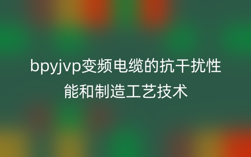 bpyjvp变频电缆的抗干扰性能和制造工艺技术(图1)