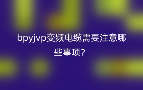 bpyjvp变频电缆需要注意哪些事项？(图1)