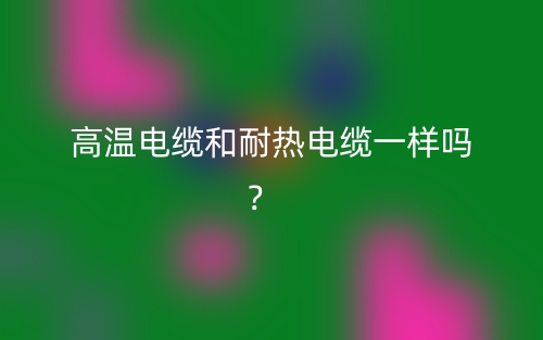 高温电缆和耐热电缆一样吗？(图1)