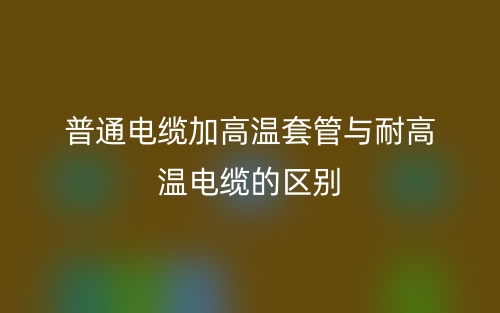 普通电缆加高温套管与耐高温电缆的区别是什么？(图1)