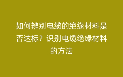 如何辨别电缆的绝缘材料是否达标？识别电缆绝缘材料的方法(图1)