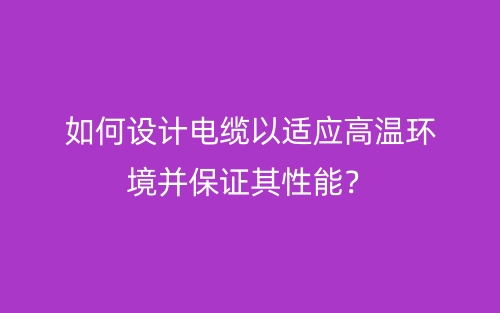 如何设计电缆以适应高温环境并保证其性能？(图1)