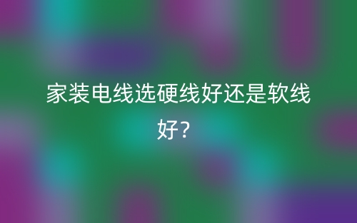 家装电线选硬线好还是软线好？(图1)