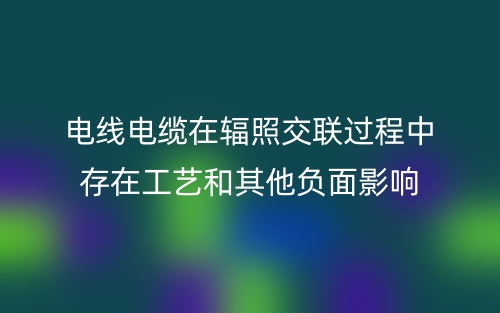 电线电缆在辐照交联过程中存在工艺和其他负面影响(图1)