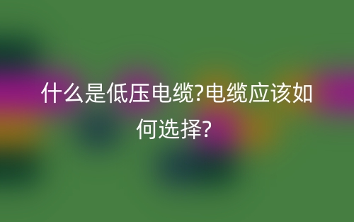 什么是低压电缆?电缆应该如何选择?(图1)