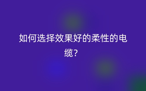 如何选择效果好的柔性的电缆？(图1)