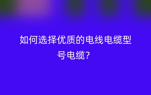 如何选择优质的电线电缆型号电缆？(图1)