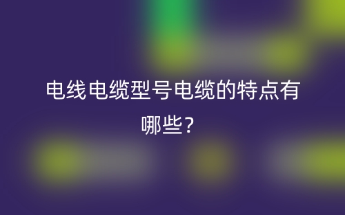 电线电缆型号电缆的特点有哪些？(图1)