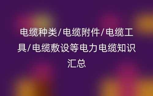 电缆种类/电缆附件/电缆工具/电缆敷设等电力电缆知识汇总(图1)