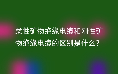 柔性矿物绝缘电缆和刚性矿物绝缘电缆的区别是什么？(图1)