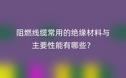 阻燃线缆常用的绝缘材料与主要性能有哪些？(图1)