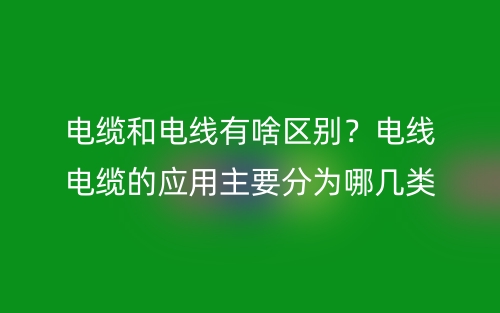 电缆和电线有啥区别？电线电缆的应用主要分为哪几类？(图1)