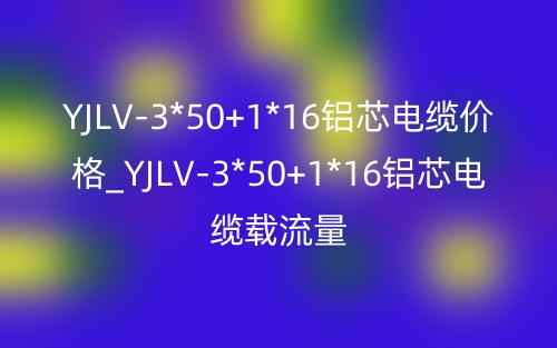 YJLV-3*50+1*16铝芯电缆价格_YJLV-3*50+1*16铝芯电缆载流量(图1)