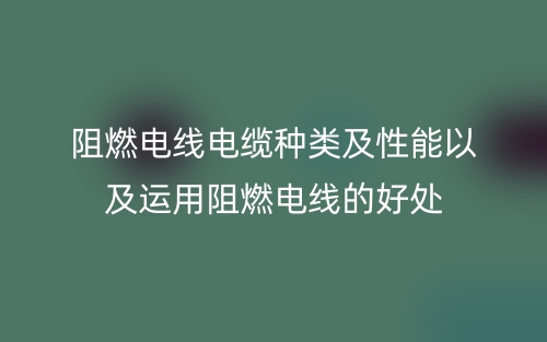 阻燃电线电缆种类及性能以及运用阻燃电线的好处(图1)