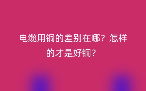电缆用铜的差别在哪？怎样的才是好铜？(图1)