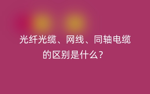 光纤光缆、网线、同轴电缆的区别是什么？(图1)