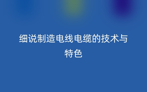 细说制造电线电缆的技术与特色有哪些？(图1)