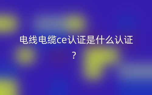 电线电缆CE认证是什么认证？(图1)