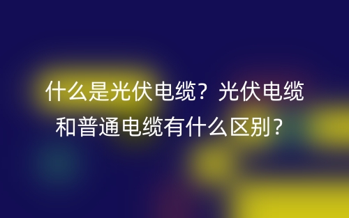 什么是光伏电缆？光伏电缆和普通电缆有什么区别？(图1)