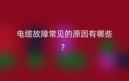 电缆故障常见的原因有哪些？(图1)