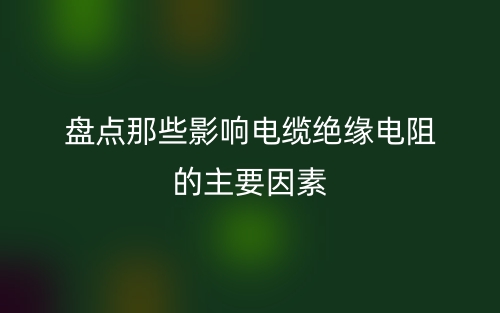 盘点那些影响电缆绝缘电阻的主要因素(图1)