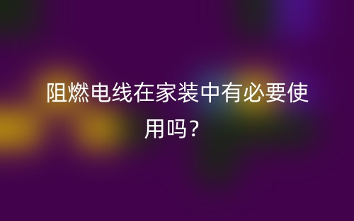 阻燃电线在家装中有必要使用吗？(图1)