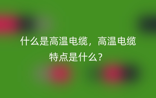 什么是高温电缆，高温电缆特点是什么？(图1)