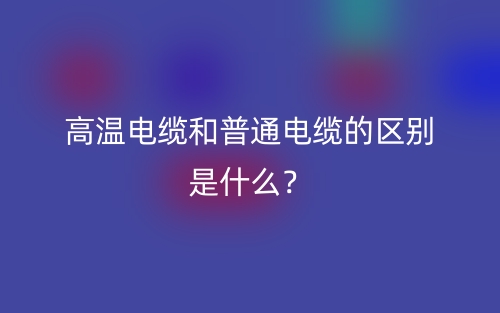 高温电缆和普通电缆的区别是什么？(图1)