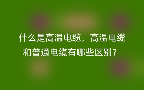 什么是高温电缆，高温电缆和普通电缆有哪些区别？(图1)