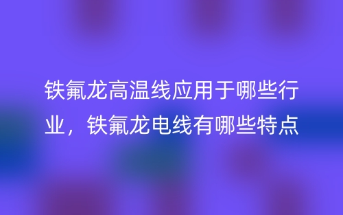 铁氟龙高温线应用于哪些行业，铁氟龙电线有哪些特点？(图1)
