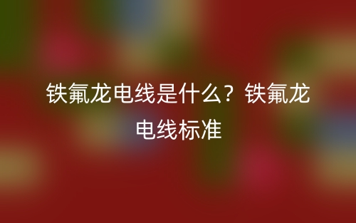铁氟龙电线是什么？铁氟龙电线标准(图1)