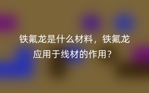 铁氟龙是什么材料，铁氟龙应用于线材的作用？(图1)