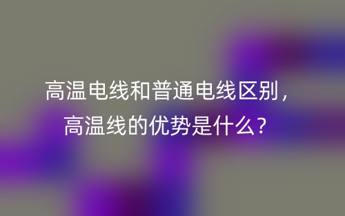 高温电线和普通电线区别，高温线的优势是什么？(图1)
